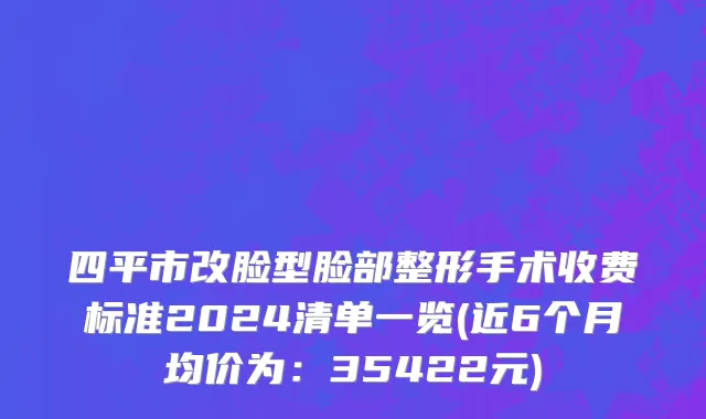 四平市改脸型脸部整形手术收费标准2024清单一览(近6个月均价为：35422元)