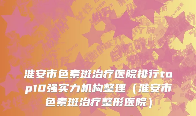 淮安市色素斑治疗医院排行top10强实力机构整理（淮安市色素斑治疗整形医院）