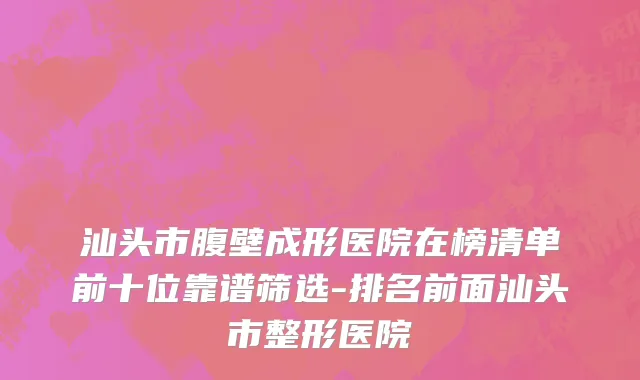 汕头市腹壁成形医院在榜清单前十位靠谱筛选-排名前面汕头市整形医院