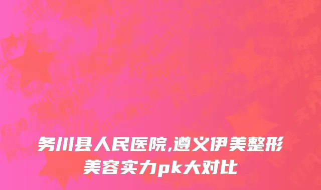 务川县人民医院,遵义伊美整形美容实力pk大对比