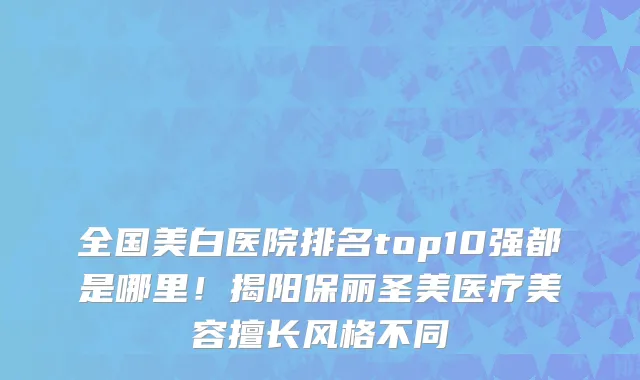 全国美白医院排名top10强都是哪里！揭阳保丽圣美医疗美容擅长风格不同
