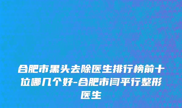 合肥市黑头去除医生排行榜前十位哪几个好-合肥市闫平行整形医生