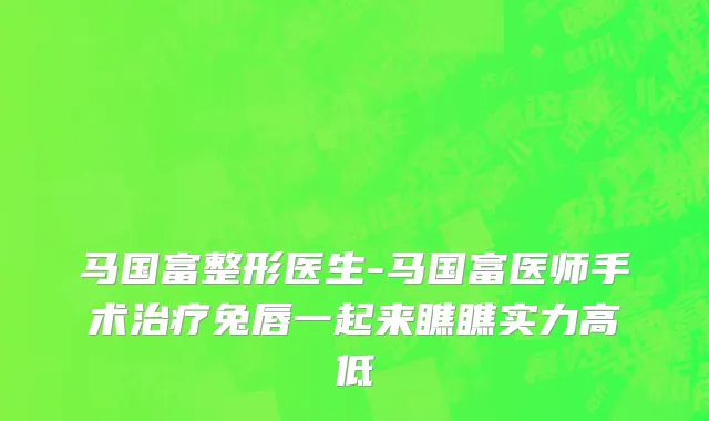 马国富整形医生-马国富医师手术治疗兔唇一起来瞧瞧实力高低