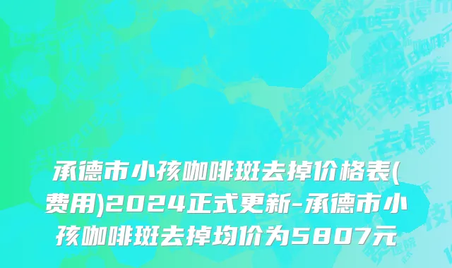 承德市小孩咖啡斑去掉价格表(费用)2024正式更新-承德市小孩咖啡斑去掉均价为5807元