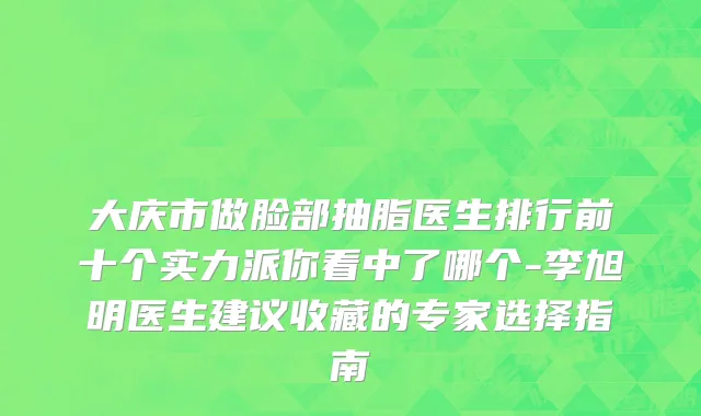 大庆市做脸部抽脂医生排行前十个实力派你看中了哪个-李旭明医生建议收藏的专家选择指南