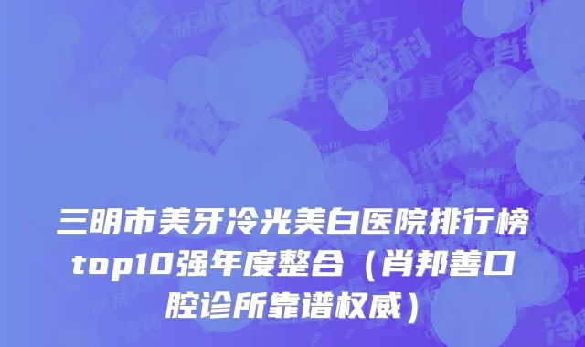 三明市美牙冷光美白医院排行榜top10强年度整合（肖邦善口腔诊所靠谱权威）