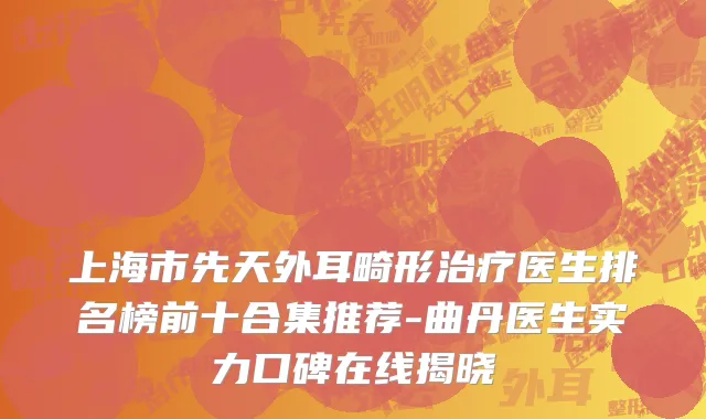 上海市先天外耳畸形治疗医生排名榜前十合集推荐-曲丹医生实力口碑在线揭晓