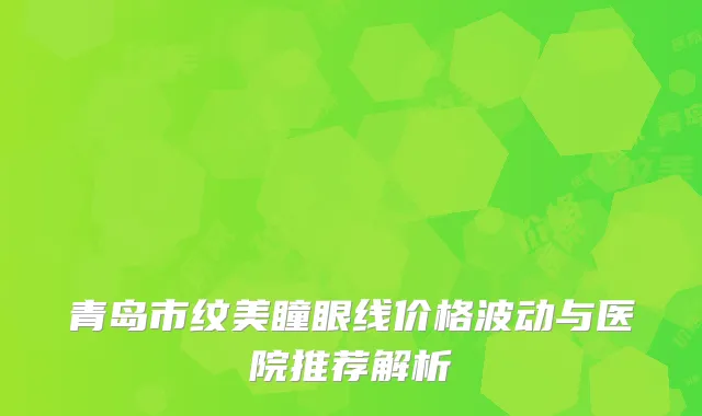 青岛市纹美瞳眼线价格波动与医院推荐解析