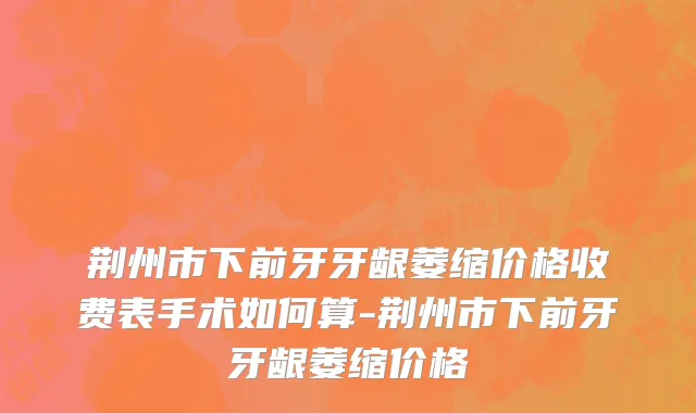 荆州市下前牙牙龈萎缩价格收费表手术如何算-荆州市下前牙牙龈萎缩价格