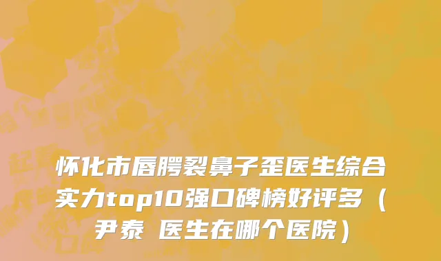 怀化市唇腭裂鼻子歪医生综合实力top10强口碑榜好评多（尹泰晥医生在哪个医院）