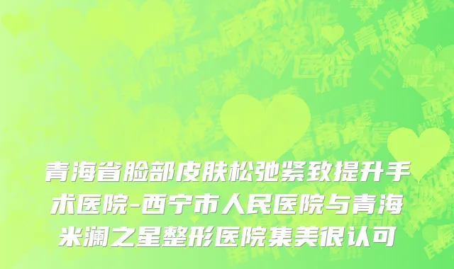 青海省脸部皮肤松弛紧致提升手术医院-西宁市人民医院与青海米澜之星整形医院集美很认可