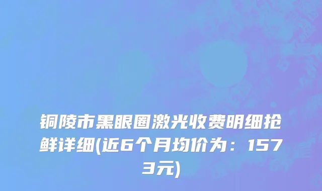铜陵市黑眼圈激光收费明细抢鲜详细(近6个月均价为：1573元)