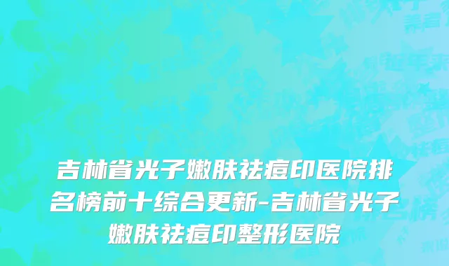 吉林省光子嫩肤祛痘印医院排名榜前十综合更新-吉林省光子嫩肤祛痘印整形医院