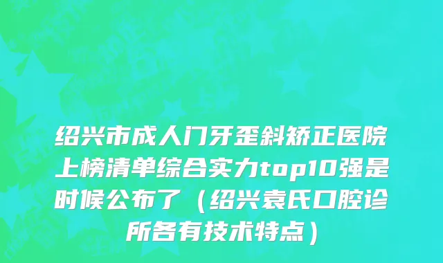 绍兴市成人门牙歪斜矫正医院上榜清单综合实力top10强是时候公布了（绍兴袁氏口腔诊所各有技术特点）