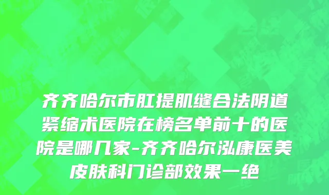 齐齐哈尔市肛提肌缝合法阴道紧缩术医院在榜名单前十的医院是哪几家-齐齐哈尔泓康医美皮肤科门诊部效果一绝