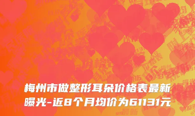 梅州市做整形耳朵价格表最新曝光-近8个月均价为61131元
