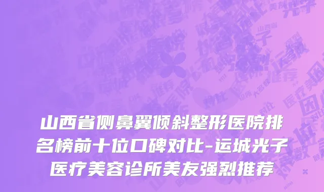 山西省侧鼻翼倾斜整形医院排名榜前十位口碑对比-运城光子医疗美容诊所美友强烈推荐