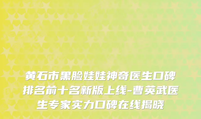 黄石市黑脸娃娃神奇医生口碑排名前十名新版上线-曹英武医生专家实力口碑在线揭晓