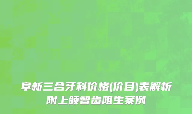 阜新三合牙科价格(价目)表解析附上颌智齿阻生案例