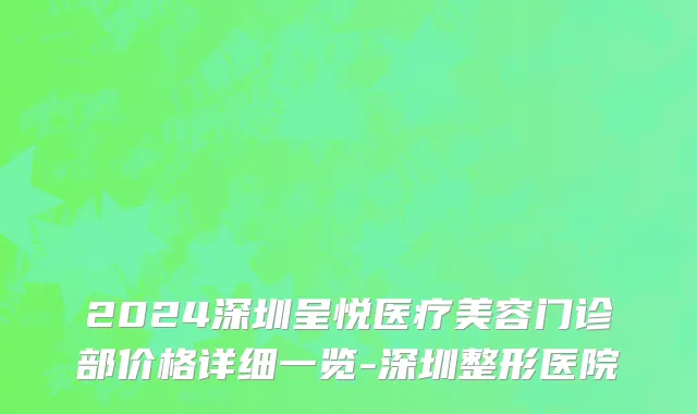 2024深圳呈悦医疗美容门诊部价格详细一览-深圳整形医院