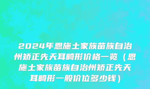 2024年恩施土家族苗族自治州矫正先天耳畸形价格一览（恩施土家族苗族自治州矫正先天耳畸形一般价位多少钱）