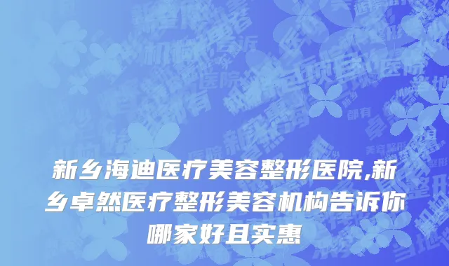 新乡海迪医疗美容整形医院,新乡卓然医疗整形美容机构告诉你哪家好且实惠