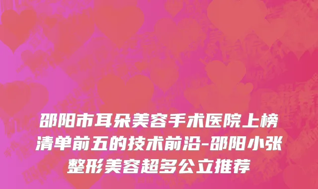 邵阳市耳朵美容手术医院上榜清单前五的技术前沿-邵阳小张整形美容超多公立推荐