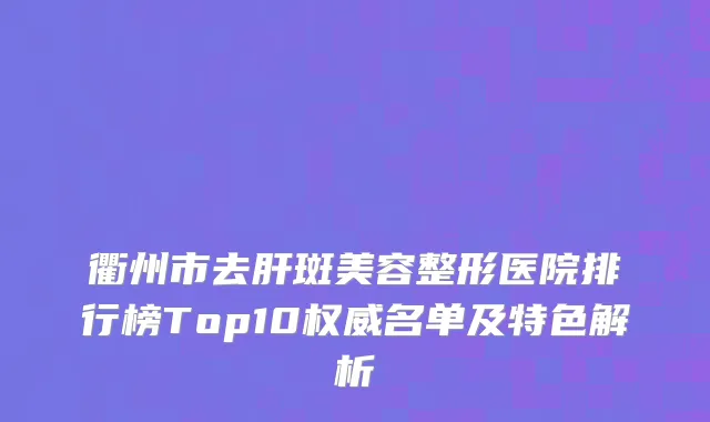 衢州市去肝斑美容整形医院排行榜Top10权威名单及特色解析