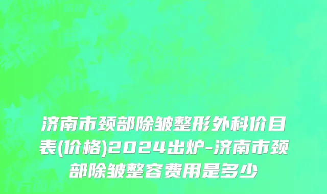 济南市颈部除皱整形外科价目表(价格)2024出炉-济南市颈部除皱整容费用是多少