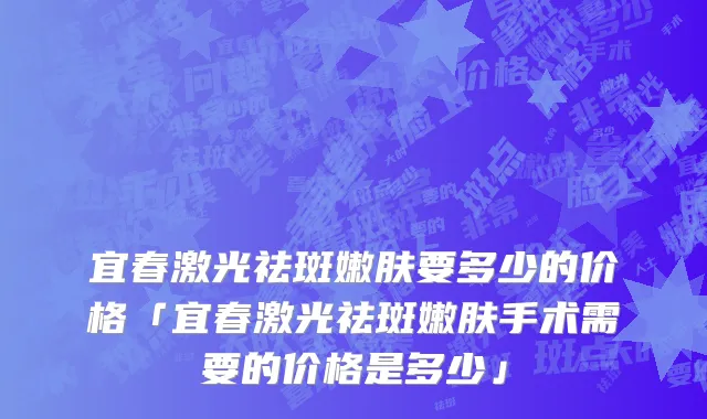 宜春激光祛斑嫩肤要多少的价格「宜春激光祛斑嫩肤手术需要的价格是多少」