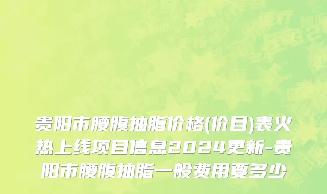 贵阳市腰腹抽脂价格(价目)表火热上线项目信息2024更新-贵阳市腰腹抽脂一般费用要多少