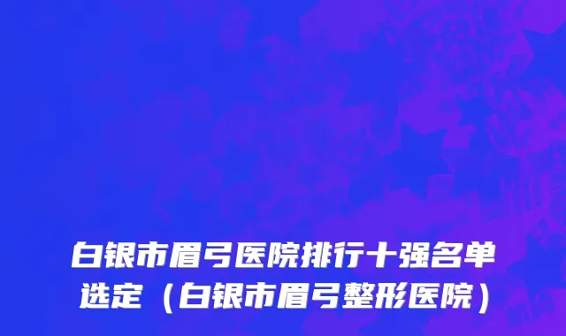 白银市眉弓医院排行十强名单选定（白银市眉弓整形医院）