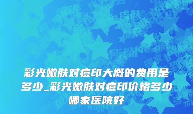 彩光嫩肤对痘印大概的费用是多少_彩光嫩肤对痘印价格多少哪家医院好