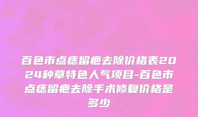 百色市点痣留疤去除价格表2024种草特色人气项目-百色市点痣留疤去除手术修复价格是多少