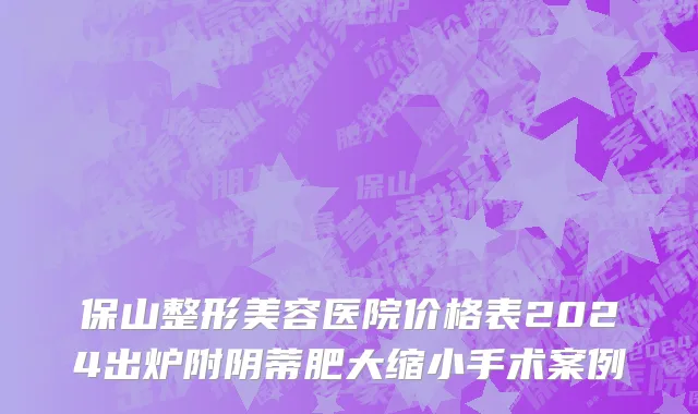 保山整形美容医院价格表2024出炉附阴蒂肥大缩小手术案例