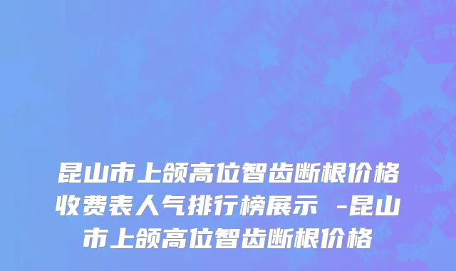 昆山市上颌高位智齿断根价格收费表人气排行榜展示 -昆山市上颌高位智齿断根价格
