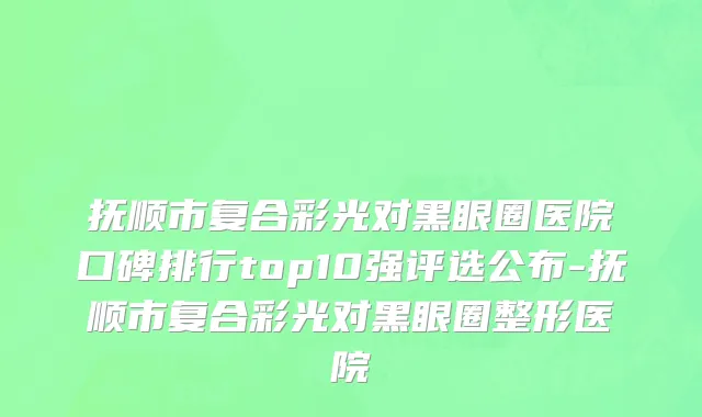 抚顺市复合彩光对黑眼圈医院口碑排行top10强评选公布-抚顺市复合彩光对黑眼圈整形医院