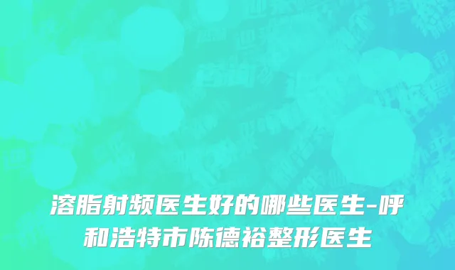 溶脂射频医生好的哪些医生-呼和浩特市陈德裕整形医生