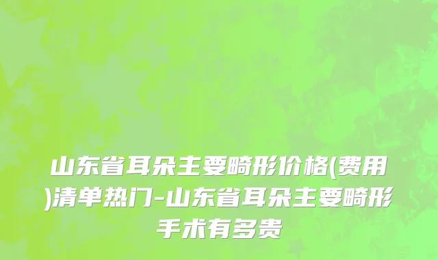 山东省耳朵主要畸形价格(费用)清单热门-山东省耳朵主要畸形手术有多贵