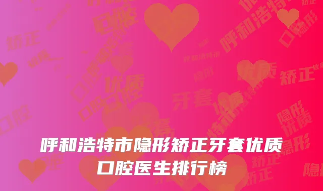 呼和浩特市隐形矫正牙套优质口腔医生排行榜