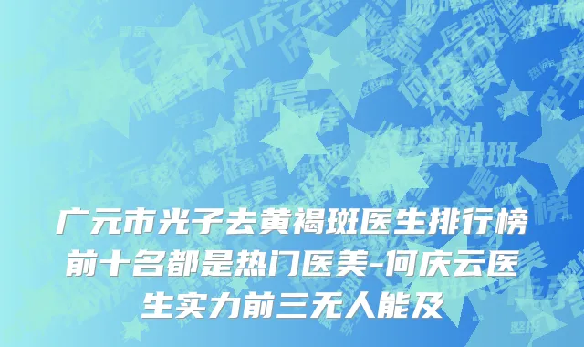 广元市光子去黄褐斑医生排行榜前十名都是热门医美-何庆云医生实力前三无人能及