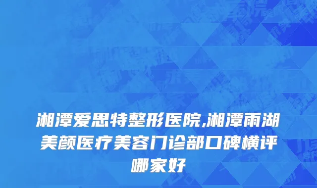 湘潭爱思特整形医院,湘潭雨湖美颜医疗美容门诊部口碑横评哪家好