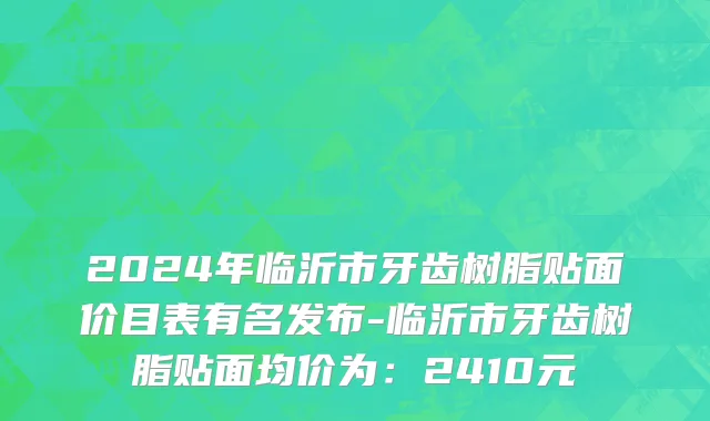 2024年临沂市牙齿树脂贴面价目表有名发布-临沂市牙齿树脂贴面均价为：2410元
