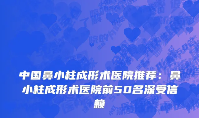 中国鼻小柱成形术医院推荐：鼻小柱成形术医院前50名深受信赖
