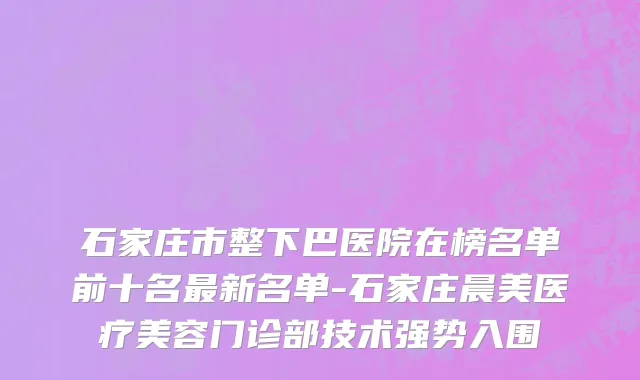石家庄市整下巴医院在榜名单前十名最新名单-石家庄晨美医疗美容门诊部技术强势入围