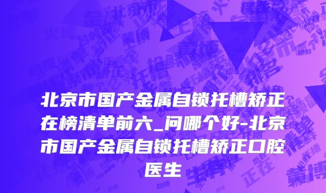 北京市国产金属自锁托槽矫正在榜清单前六_问哪个好-北京市国产金属自锁托槽矫正口腔医生