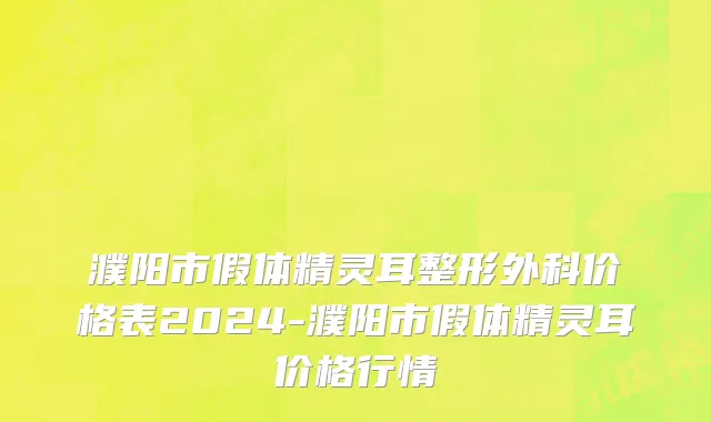 濮阳市假体精灵耳整形外科价格表2024-濮阳市假体精灵耳价格行情