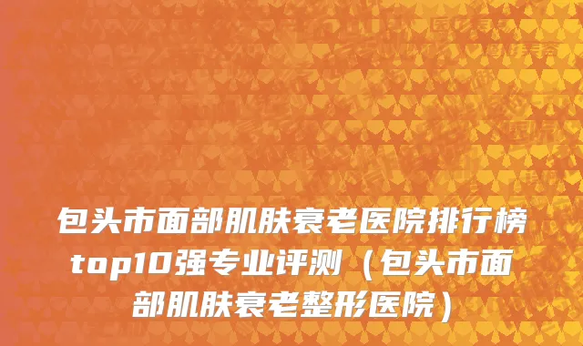 包头市面部肌肤衰老医院排行榜top10强专业评测（包头市面部肌肤衰老整形医院）
