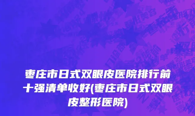 枣庄市日式双眼皮医院排行前十强清单收好(枣庄市日式双眼皮整形医院)