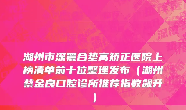 湖州市深覆合垫高矫正医院上榜清单前十位整理发布（湖州蔡金良口腔诊所推荐指数飙升）